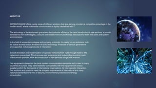 ABOUT US
SHTEINFINANCE offers a wide range of different solutions that give service providers a competitive advantage in the
modern world, where multimedia communication is tightly intertwined with IT.
The technology of the equipment guarantees the customer efficiency, the rapid introduction of new services, a smooth
transition to new technologies, a secure and reliable network and friendly interaction for both end users and system
administrators.
In the field of access technologies and company protocols, it is ready for any solutions, both
for optical access and on the basis of xDSL-technology. Protocols of various generations
are supported, including protocols of interaction.
Smooth transition and modernization of operator networks from TDM through NGN to IMS
networks is guaranteed. This improves user experience and reduces the operating costs
of the service provider, while the introduction of new services brings new revenue.
Our equipment is based on the most modern communication standards and is used in many
countries of Europe. They were tested for compatibility with the equipment of various
suppliers within the framework of international organizations for inter-operator interaction.
Our solutions and products meet the stringent requirements of international and many
national standards in the field of security, environmental protection and energy
consumption.
 