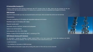 IP Terminal With Function PTT
Original multifunctional SIP terminal modernized with PTT function (Push To Talk), which has key purpose for the use
in conferences with several subscribers, for instance as an operator terminal of expedited-technological connection.
ISDN Terminal
Apart from sensor screen you may use physical buttons and D-pad, which provides full control over the terminal.
Characteristics
Automatic backlighting of LCD-display with adjustable brightness and duration
Modifiable angle of LCD-display with 3 steps
Magnetic handle switch
Adjustable volume of call tone, handset and loudspeaker
Option to turn off microphone
Call redirection (CD, CFU, CFB, CFNR)
Display of status of the line SLSD/TSD (BLF), monitoring of TPU
ISDN Network Terminus (NT Terminus)
NT termination – serves for interface of digital network ISDN on the main access (the 2-wire Uko interface) and ISDN
terminals (the 4-wire So interface). The main characteristics of this network terminus are:
• small dimensions
• 1 S0 interface for connection of ISDN terminals
• Operate without local power supply with providing with power on S0 to the bus of one consumer
 