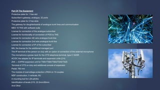 Part Of The Equipment
Protective plate for 1 free slot
Subscriber’s gateway, analogue, 32 ports
Protective plate for 2 free slots
The gateway for daughterboards of analogue trunk lines and communication
MED 10 TKS with software suite
License for connection of the analogue subscriber
License for functionality of connection of PGS to TKS
License for connection 4th wire analogue trunk line
License for connection 2nd wire analogue trunk line
License for connection of IP of the subscriber
MN, the license for the additional managed port
The IP terminal of the person on duty with an option of connection of the external microphone
The microphone a goose neck for the OTS telephone terminal, type C 33/SR
AC/DC the adapter for IP terminals and expansion units (2 A)
ZhK — EXP50 expansion unit for T58V/T58A/T56A/T54S/T52S
Terminal of OTS on duty and additional console of expansion
Pedal, 760 mm
The module of overvoltage protection LPA04 on 10 couples
MDF construction, 3 verticals, 6U
A mounting tool for LSA plinths
Identification of levels 2/10, 22.5mm/95mm
And Other
 