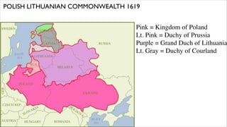 POLISH LITHUANIAN COMMONWEALTH 1619


                                  Pink = Kingdom of Poland
                                  Lt. Pink = Duchy of Prussia
                                  Purple = Grand Duch of Lithuania
                                  Lt. Gray = Duchy of Courland
 