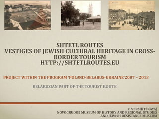 SHTETL ROUTES
VESTIGES OF JEWISH CULTURAL HERITAGE IN CROSS-
BORDER TOURISM
HTTP://SHTETLROUTES.EU
PROJECT WITHIN THE PROGRAM ‘POLAND-BELARUS-UKRAINE’2007 – 2013
BELARUSIAN PART OF THE TOURIST ROUTE
T. VERSHITSKAYA|
NOVOGRUDOK MUSEUM OF HISTORY AND REGIONAL STUDIES
AND JEWISH RESISTANCE MUSEUM
 