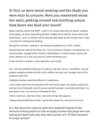 Q: Tell us more about cooking and the foods you
were able to prepare. Were you concerned about
the smell getting around and alerting people
that there was food over there?
About cooking, before the SHTF i used in my house electricity for booth, cooking
and heating, so when everything started i traded some stuff for some kind of old
wood stove, i put it in kitchen ad fix exhaust pipe (right word?) trough hole in wall,
i use that for cooking and heating.

During the summer i cooked in my backyard (walled fence, brick, luckily)

Concerning the smell of the food, hm, i ll try to picture situation: no electricity, no
running water, sewage off for months, dead bodies in ruined houses, grime and
mess, believe me it was very hard to smell something nice.

It was not like in movies, it was ugly,dirty, and smelly.



Yes i had few problems because of cooking, only few, but as i sad before, enough
people, properly armed and with will to defend and you can manage most of the
problems with that.

Probably situation would be different in wilderness.

I ate mostly some kind of pancakes with local herbs (does not require cooking oil
and too much firewood), and of course everything what i could get and trade, rice
was good to eat, not too much firewood for that.

I think i had luck, only few times i ate funny things like pigeons.

I always had something to trade, i guess that saved me, and guns of course.


Q: 1. Why would the night be safer than daytime? Outside of the
obvious of being easier to hide at night, but were the gangs more out
during the days? Also, why only small groups of 2-3? What happened
to larger groups?
 