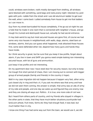 could, windows were broken, roofs mostly damaged from shelling, all windows
were blocked with something, sand bags and rocks,every night i blocked my yard
gate with junk- rubble from the street and i use old aluminum ladder to get over
the wall, when i come back i called somebody from house to get me that ladders
so i can move in.

Guy from my street barricaded his house completely, if he go out at night he use
a hole that he made in one room that is connected with neighbor s house, and go
trough his (ruined and destroyed) house out, actually he had secret entrance.

It may look weird to say but most secured houses are gone first, of course we had
some very nice houses in neighborhood, with walls, dogs, alarms, steel bars on
windows, alarms. And you can guess what happened, mob attacked those houses
first, some were defended other not, depend how many guns and hands they
have inside.

So i think security is great, but be sure that you keep it low profile, forget about
alarm, if you live in town and SHTF you gonna need simple looking non interesting
secured house, with lot of guns and ammunition.

Just keep it low profile and not interesting.

On my apartment door now i have steel door for security reason, but only to keep
me trough first short period of chaos, then i am moving out to connect with bigger
group of armed people (family and friends) in the country (i hope).

Well in my case migration did not happen because it happen very fast, other army
just closed city in ring and that s it, if you ask me where was that army and how
we did not seen them coming, the answer is simple, that army was an ally of army
of my side and people, and one day we woke up and figured they are enemy now
and they are closing all ways out. Politics . It is true, one more side of civil war.

But i heard from others parts of country, and my friends who stayed in villages in
the other parts in state, that they have much better situations,countryside had
land,corn,wheat, fruit trees, farms etc they had enough food, it was bad, but
much better than in city.

I know one thing if we had some way out from the town, we would use it, we did
 