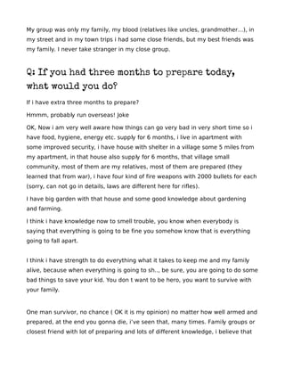 My group was only my family, my blood (relatives like uncles, grandmother…), in
my street and in my town trips i had some close friends, but my best friends was
my family. I never take stranger in my close group.



Q: If you had three months to prepare today,
what would you do?
If i have extra three months to prepare?

Hmmm, probably run overseas! Joke

OK, Now i am very well aware how things can go very bad in very short time so i
have food, hygiene, energy etc. supply for 6 months, i live in apartment with
some improved security, i have house with shelter in a village some 5 miles from
my apartment, in that house also supply for 6 months, that village small
community, most of them are my relatives, most of them are prepared (they
learned that from war), i have four kind of fire weapons with 2000 bullets for each
(sorry, can not go in details, laws are different here for rifles).

I have big garden with that house and some good knowledge about gardening
and farming.

I think i have knowledge now to smell trouble, you know when everybody is
saying that everything is going to be fine you somehow know that is everything
going to fall apart.


I think i have strength to do everything what it takes to keep me and my family
alive, because when everything is going to sh.., be sure, you are going to do some
bad things to save your kid. You don t want to be hero, you want to survive with
your family.



One man survivor, no chance ( OK it is my opinion) no matter how well armed and
prepared, at the end you gonna die, i’ve seen that, many times. Family groups or
closest friend with lot of preparing and lots of different knowledge, i believe that
 