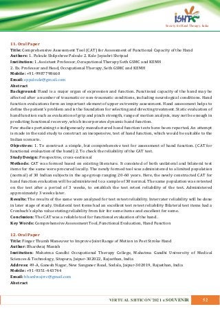 VIRTUAL SHTICON’2021 e SOUVENIR 52
Society for Hand Therapy, India
11. Oral Paper
Title: Comprehensive Assessment Tool (CAT) for Assessment of Functional Capacity of the Hand
Authors: 1. Palsule Shilpshree Palsule 2. Kale Jayashri Shripad
Institution: 1. Assistant Professor, Occupational Therapy Seth GSMC and KEMH
2. Ex. Professor and Head, Occupational Therapy, Seth GSMC and KEMH
Mobile: +91-9987798660
Email: sppalsule@gmail.com
Abstract
Background: Hand is a major organ of expression and function. Functional capacity of the hand may be
affected after a number of traumatic or non-traumatic conditions, including neurological conditions. Hand
function evaluations form an important element of upper extremity assessment. Hand assessment helps to
define the patient’s problem and is the foundation for selecting and directing treatment. Static evaluation of
hand function such as evaluation of grip and pinch strength, range of motion analysis, may not be enough in
predicting functional recovery, which incorporates dynamic hand function.
Few studies pertaining to indigenously manufactured hand function tests have been reported. An attempt
is made in the said study to construct an inexpensive, test of hand function, which would be suitable to the
Indian scenario.
Objectives: 1. To construct a simple, but comprehensive test for assessment of hand function. (CAT for
functional evaluation of the hand) 2. To check the reliability of the CAT test.
Study Design: Prospective, cross-sectional
Methods: CAT was formed based on existing literature. It consisted of both unilateral and bilateral test
items for the same were procured locally. The newly formed tool was administered to a limited population
(normal) of 30 Indian subjects in the age group ranging 20-60 years. Here, the newly constructed CAT for
hand function evaluation will be administered to a sample of 30 normal. The same population was retested
on the test after a period of 3 weeks, to establish the test retest reliability of the test. Administered
approximately 3 weeks later.
Results: The results of the same were analyzed for test retest reliability. Interrater reliability will be done
in later stage of study. Unilateral test items had an excellent test retest reliability Bilateral test items had a
Cronbach’s alpha value stating reliability from fair for some items and excellent for some.
Conclusion: The CAT was a reliable tool for functional evaluation of the hand.
Key Words: Comprehensive Assessment Tool, Functional Evaluation, Hand Function
12. Oral Paper
Title: Finger Thumb Maneuver to Improve Joint Range of Motion in Post Stroke Hand
Author: Bhardwaj Manish
Institution: Mahatma Gandhi Occupational Therapy College, Mahatma Gandhi University of Medical
Sciences & Technology, Sitapura, Jaipur-302022, Rajasthan, India
Address: 49-A, Ganesh Nagar, New Sanganer Road, Sodala, Jaipur-302019, Rajasthan, India
Mobile: +91-9351-443744
Email: bhardwajrrc@gmail.com
Abstract
 