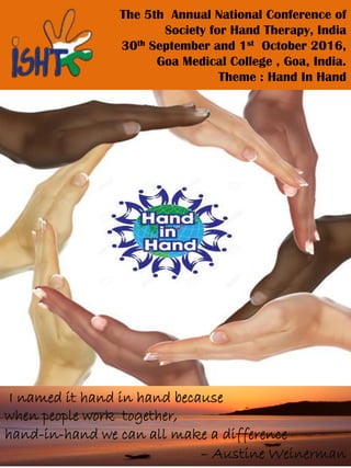 The 5th Annual National Conference of
Society for Hand Therapy, India
30th September and 1st October 2016,
Goa Medical College , Goa, India.
Theme : Hand In Hand
I named it hand in hand because
when people work together,
hand-in-hand we can all make a difference
– Austine Weinerman
 