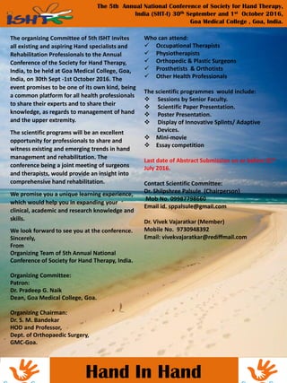 ands
Hand In Hand
The 5th Annual National Conference of Society for Hand Therapy,
India (SHT-I) 30th September and 1st October 2016,
Goa Medical College , Goa, India.
The organizing Committee of 5th ISHT invites
all existing and aspiring Hand specialists and
Rehabilitation Professionals to the Annual
Conference of the Society for Hand Therapy,
India, to be held at Goa Medical College, Goa,
India, on 30th Sept -1st October 2016. The
event promises to be one of its own kind, being
a common platform for all health professionals
to share their experts and to share their
knowledge, as regards to management of hand
and the upper extremity.
The scientific programs will be an excellent
opportunity for professionals to share and
witness existing and emerging trends in hand
management and rehabilitation. The
conference being a joint meeting of surgeons
and therapists, would provide an insight into
comprehensive hand rehabilitation.
We promise you a unique learning experience,
which would help you in expanding your
clinical, academic and research knowledge and
skills.
We look forward to see you at the conference.
Sincerely,
From
Organizing Team of 5th Annual National
Conference of Society for Hand Therapy, India.
Organizing Committee:
Patron:
Dr. Pradeep G. Naik
Dean, Goa Medical College, Goa.
Organizing Chairman:
Dr. S. M. Bandekar
HOD and Professor,
Dept. of Orthopaedic Surgery,
GMC-Goa.
Who can attend:
 Occupational Therapists
 Physiotherapists
 Orthopedic & Plastic Surgeons
 Prosthetists & Orthotists
 Other Health Professionals
The scientific programmes would include:
 Sessions by Senior Faculty.
 Scientific Paper Presentation.
 Poster Presentation.
 Display of Innovative Splints/ Adaptive
Devices.
 Mini-movie
 Essay competition
Last date of Abstract Submission on or before 31st
July 2016.
Contact Scientific Committee:
Dr. Shilpshree Palsule (Chairperson)
Mob No. 09987798660
Email id. sppalsule@gmail.com
Dr. Vivek Vajaratkar (Member)
Mobile No. 9730948392
Email: vivekvajaratkar@rediffmail.com
 