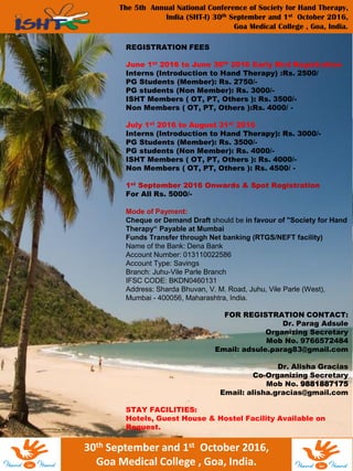 The 5th Annual National Conference of Society for Hand Therapy,
India (SHT-I) 30th September and 1st October 2016,
Goa Medical College , Goa, India.
30th September and 1st October 2016,
Goa Medical College , Goa, India.
REGISTRATION FEES
June 1st 2016 to June 30th 2016 Early Bird Registration
Interns (Introduction to Hand Therapy) :Rs. 2500/
PG Students (Member): Rs. 2750/-
PG students (Non Member): Rs. 3000/-
ISHT Members ( OT, PT, Others ): Rs. 3500/-
Non Members ( OT, PT, Others ):Rs. 4000/ -
July 1st 2016 to August 31st 2016
Interns (Introduction to Hand Therapy): Rs. 3000/-
PG Students (Member): Rs. 3500/-
PG students (Non Member): Rs. 4000/-
ISHT Members ( OT, PT, Others ): Rs. 4000/-
Non Members ( OT, PT, Others ): Rs. 4500/ -
1st September 2016 Onwards & Spot Registration
For All Rs. 5000/-
Mode of Payment:
Cheque or Demand Draft should be in favour of "Society for Hand
Therapy“ Payable at Mumbai
Funds Transfer through Net banking (RTGS/NEFT facility)
Name of the Bank: Dena Bank
Account Number: 013110022586
Account Type: Savings
Branch: Juhu-Vile Parle Branch
IFSC CODE: BKDN0460131
Address: Sharda Bhuvan, V. M. Road, Juhu, Vile Parle (West),
Mumbai - 400056, Maharashtra, India.
FOR REGISTRATION CONTACT:
Dr. Parag Adsule
Organizing Secretary
Mob No. 9766572484
Email: adsule.parag83@gmail.com
Dr. Alisha Gracias
Co-Organizing Secretary
Mob No. 9881887175
Email: alisha.gracias@gmail.com
STAY FACILITIES:
Hotels, Guest House & Hostel Facility Available on
Request.
 