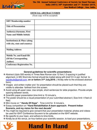 Hand In Hand
The 5th Annual National Conference of Society for Hand Therapy,
India (SHT-I) 30th September and 1st October 2016,
Goa Medical College , Goa, India.
OFFICIAL ABSTRACT FORM
(Scan copy will be accepted)
SHT Membership number
Title of Presentation
Author(s) (Surname, First
Name and Middle Initial)
Institution(s) & Place (along
with city, state and country)
Mailing Address
Mobile No. and Email ID:
(Of the Corresponding
Author)
Conference Registration No.
General guidelines for scientific presentations:
 Abstract (Upto 500 words) in Times New Roman size 12 font,1.5 spacing in justified
alignment, in MS Word doc format should be mailed along with brief CV in ppt. format to
sppalsule@gmail.com, on or before 31st July,2016. ( Kindly refer to the enclosed abstract
form)
 Images and written matter and for presentation should be placed such that they are
visible to attendee farthest from the screen.
 Avoid using all upper case. Use simple, short sentences for slide projection. Provide ample
spacing between words.
 Scientific paper presentation time limit is 10 minute’s.
 The poster should be a visual presentation of your submitted abstract ( Size limit: 4 feet x3
feet)
 Mini movie on “ Hands Of Hope”. Time Limit for 6 minute’s.
 Essay competition on “Hand Rehabilitation A team approach: Present Indian
Scenario, and my vision for the next decade”
 You might be required to give consent that your presentation material, photos and videos
be used for ISHT Conference Souvenir to be uploaded on the ISHT website.
 Be specific to your topic, and adhere to time limits.
 Kindly be at the venue, an hour before your scientific session, to load your presentations.
 