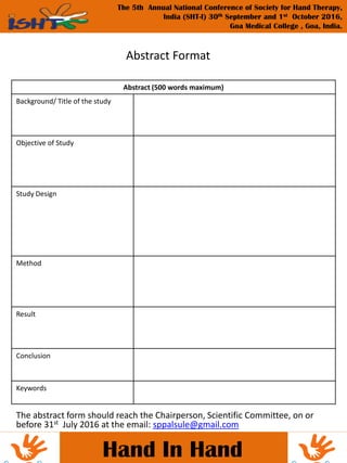 The abstract form should reach the Chairperson, Scientific Committee, on or
before 31st July 2016 at the email: sppalsule@gmail.com
Hand In Hand
The 5th Annual National Conference of Society for Hand Therapy,
India (SHT-I) 30th September and 1st October 2016,
Goa Medical College , Goa, India.
Abstract Format
Abstract (500 words maximum)
Background/ Title of the study
Objective of Study
Study Design
Method
Result
Conclusion
Keywords
 