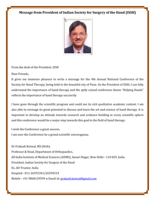 Message from President of Indian Society for Surgery of the Hand (ISSH)
From the desk of the President, ISSH
Dear Friends,
It gives me immense pleasure to write a message for the 4th Annual National Conference of the
Society for Hand Therapy, being held in the beautiful city of Pune. As the President of ISSH, I can fully
understand the importance of hand therapy and the aptly coined conference theme “Helping Hands”
reflects the importance of hand therapy succinctly.
I have gone through the scientific program and could see its rich qualitative academic content. I am
also able to envisage its great potential to discuss and learn the art and science of hand therapy. It is
important to develop an attitude towards research and evidence building in every scientific sphere
and this conference would be a major step towards this goal in the field of hand therapy.
I wish the Conference a great success.
I am sure the Conference be a grand scientific extravaganza.
Dr Prakash Kotwal, MS (Orth)
Professor & Head, Department of Orthopaedics,
All India Institute of Medical Sciences (AIIMS), Ansari Nagar, New Delhi - 110 029, India
President, Indian Society for Surgery of the Hand
Ex. AO Trustee, India
Hospital - 011-26593341/26594519
Mobile - +91 9868129599 ⎈ Email id: prakash.kotwal@gmail.com
 