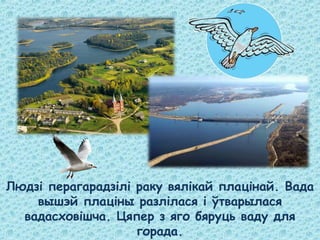 Людзі перагарадзілі раку вялікай плацінай. Вада
вышэй плаціны разлілася і ўтварылася
вадасховішча. Цяпер з яго бяруць ваду для
горада.
 