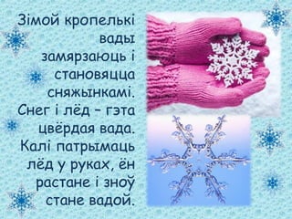 Зімой кропелькі
вады
замярзаюць і
становяцца
сняжынкамі.
Снег і лёд – гэта
цвёрдая вада.
Калі патрымаць
лёд у руках, ён
растане і зноў
стане вадой.
 