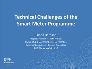Technical Challenges of the Smart Meter Programme Simon Harrison Project Architect – SRSM Project.  SMDG SG1 & SG3 member. STEG member. Principal Consultant – Engage Consulting BRE Workshop 30.11.10 