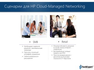 Сценарии для HP Cloud-Managed Networking 
TechExpert Company 
• SMB 
• Необходимо надежное 
решение с минимальными 
затратами 
• Простой и понятный 
интерфейс управления 
• Гибкие возможности 
расширения 
• Retail 
• Отказоустойчивость решения 
в случае отказа интернет- 
соединения 
• Бесперебойные сетевые 
сервисы для POS 
• Простое развертывание с 
расчетом на отсутствие 
локального IT-персонала 
 
