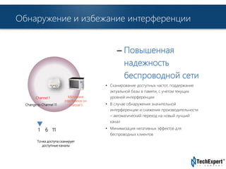 Обнаружение и избежание интерференции 
TechExpert Company 
– Повышенная 
надежность 
беспроводной сети 
• Сканирование доступных частот, поддержание 
актуальной базы в памяти, с учетом текущих 
уровней интерференции 
• В случае обнаружения значительной 
интерференции и снижения производительности 
– автоматический переход на новый лучший 
канал 
• Минимизация негативных эффектов для 
беспроводных клиентов 
Channel 1 
Change to Channel 11 
1 6 11 
Microwave 
Interference on 
channel 1 
Точка доступа сканирует 
доступные каналы 
 