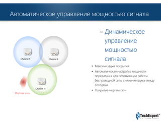 Автоматическое управление мощностью сигнала 
TechExpert Company 
– Динамическое 
управление 
мощностью 
сигнала 
• Максимизация покрытия 
• Автоматическая настройка мощности 
передатчика для оптимизации работы 
беспроводной сети, снижение шума между 
соседями 
• Покрытие мертвых зон 
Channel 1 Channel 6 
Channel 11 
Мертвая зона 
 