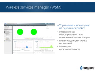 TechExpert Company 
Wireless services manager (WSM) 
– Управление и мониторинг 
из одного интерфейса 
• Управление как 
подконтрольными так и 
автономными точками доступа 
• Гибкая продвинутая система 
оповещений 
• Мониторинг 
производительности 
 