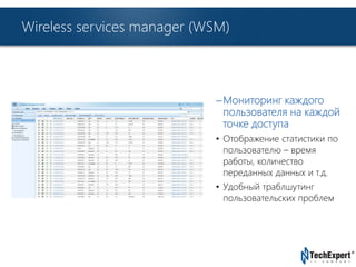 TechExpert Company 
Wireless services manager (WSM) 
– Мониторинг каждого 
пользователя на каждой 
точке доступа 
• Отображение статистики по 
пользователю – время 
работы, количество 
переданных данных и т.д. 
• Удобный траблшутинг 
пользовательских проблем 
 