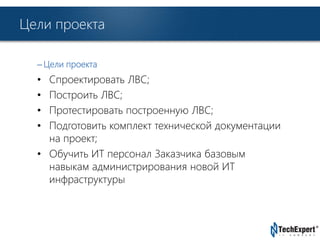 TechExpert Company 
Цели проекта 
– Цели проекта 
• Спроектировать ЛВС; 
• Построить ЛВС; 
• Протестировать построенную ЛВС; 
• Подготовить комплект технической документации 
на проект; 
• Обучить ИТ персонал Заказчика базовым 
навыкам администрирования новой ИТ 
инфраструктуры 
 