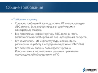 TechExpert Company 
Общие требования 
– Требования к проекту 
• Согласно требований все подсистемы ИТ инфраструктуры 
ЛВС должны быть спроектированы устойчивыми к 
однократным отказам. 
• Все подсистемы инфраструктуры ЛВС должны иметь 
возможность масштабирования для наращивания ресурсов. 
• Все компоненты ИТ инфраструктуры должны быть 
рассчитаны на работу в непрерывном режиме (24х7х365). 
• Все подсистемы должны быть спроектированы 
Исполнителем в соответствии с лучшими практиками 
производителей оборудования и ПО 
 