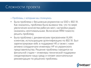 TechExpert Company 
Сложности проекта 
– Проблемы, с которыми мы столкнулись 
• Была проблема с бесшовным роумингом на SSID с 802.1X. 
Как оказалось, проблема была вызвана тем, что по мере 
увеличения количества рабочих мест, настройки радио 
оказались неоптимальными. Включение RRM помогло 
решить проблему. 
• Была проблема с динамическим присвоением VLAN 
клиентам, использующим аутентификацию по 802.1X. Был 
зарегистрирован кейс в поддержке HP, а также с нами 
активно сотрудничали инженеры HP из украинского 
представительства. Решение проблемы находится на 
финальной стадии – инженеры технической поддержки 
смоделировали нашу среду и готовят окончательные 
рекомендации по решению проблемы. 
 
