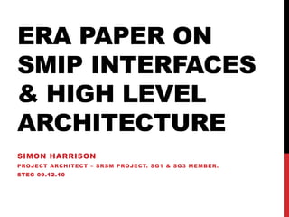 ERA PAPER ON
SMIP INTERFACES
& HIGH LEVEL
ARCHITECTURE
SIMON HARRISON
PROJECT ARCHITECT – SRSM PROJECT. SG1 & SG3 MEMBER.
STEG 09.12.10
 