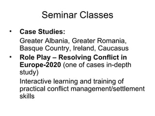 Seminar Classes Case Studies:   Greater Albania, Greater Romania, Basque Country, Ireland, Caucasus Role Play – Resolving Conflict in Europe-2020  (one of cases in-depth study)   Interactive learning and training of practical conflict management/settlement skills  