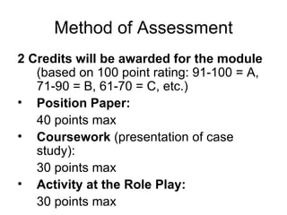 Method of  Assessment 2 Credits will be awarded for the module  (based on 100 point rating: 91-100 = A, 71-90 = B, 61-70 = C, etc.) Position Paper:  40 points max Coursework  (presentation of case study): 30 points max   Activity at the Role Play:  30 points max 