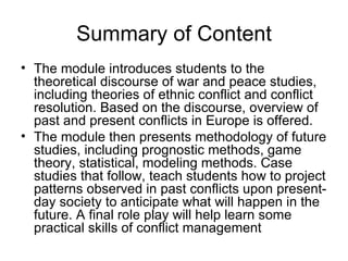 Summary of Content The module introduces students to the   theore tical discourse of war and peace studies, including theorie s of ethnic conflict and conflict resolution.  Based on the discourse, overview of past and present conflicts in Europe is offered.  The module then  presents methodology of future studies, including prognostic methods, game theory, statistical, modeling methods.   Case studie s  that follow, teach students how to  project patterns observed in past  conflicts  upon present-day society to anticipate what will happen in the future.  A final role play will help learn some practical skills of conflict management 