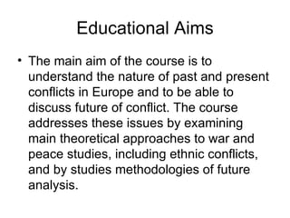 Educational Aims The main aim of the course is to understand the nature of past and present conflicts in Europe and to be able to discuss future of conflict. The course addresses these issues by examining main theoretical approaches to war and peace studies, including ethnic conflicts, and by studies methodologies of future analysis.  