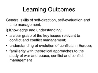 Learning Outcomes General skills of self-direction, self-evaluation and time management.  i) Knowledge and understanding:  a clear grasp of the key issues relevant to conflict and conflict management;  understanding of evolution of conflicts in Europe;  familiarity with theoretical approaches to the study of war and peace, conflict and conflict management 