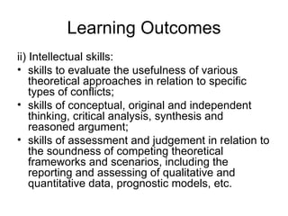 Learning Outcomes ii) Intellectual skills:  skills to evaluate the usefulness of various theoretical approaches in relation to specific types of conflicts;  skills of conceptual, original and independent thinking, critical analysis, synthesis and reasoned argument;  skills of assessment and judgement in relation to the soundness of competing theoretical frameworks and scenarios, including the reporting and assessing of qualitative and quantitative data, prognostic models, etc.  