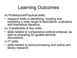 Learning Outcomes iii) Professional/Practical skills:  research skills in identifying, locating and exploiting a wide range of descriptive, evaluative and theoretical literature.  iv) Transferable & Key skills:  skills related to comparative political analysis, as well as preparing for guided seminar discussions.  v) IT skills:  skills related to word processing and online and library research.  