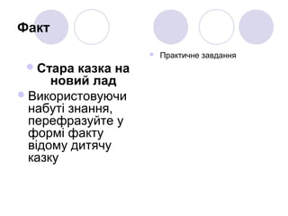 Факт
Стара казка на
новий лад
Використовуючи
набуті знання,
перефразуйте у
формі факту
відому дитячу
казку
 Практичне завдання
 