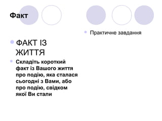 Факт
ФАКТ ІЗ
ЖИТТЯ
 Складіть короткий
факт із Вашого життя
про подію, яка сталася
сьогодні з Вами, або
про подію, свідком
якої Ви стали
 Практичне завдання
 
