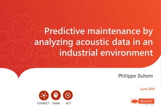 Predictive maintenance by
analyzing acoustic data in an
industrial environment
Philippe Duhem
June 2016
CONNECT ACTTHINK
 