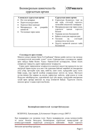 Боловсролын шинэчлэл ба                             СХУншлага
         сургалтын орчин
   Уламжлалт сургалтын орчин                 Сургалтын шинэ орчин
   • Нэг хэв загварын                    •   Сургалтын булангууд /төв/ нь
   • Хэрэглэгдэхүүн цөөн                     нас хүйс, сэтгэхүй, хэрэгцээ,
   • Хэрэгцээ бага хангадаг                  хөгжлийн онцлогоос хамаардаг
   • Материалууд      нь    үзвэрийн     •   Материалуудын нэр төрөл олон,
     шинжтэй                                 хэрэгцээг   ханган    хэрэглээ
   • Тоглоомын төрөл цөөн                    болсон
                                         •   Туршиж нотлох боломжтой
                                         •   Байнга солигдож өөрчлөгддөг
                                         •   Тоглоом      нь      сэтгэхүйг
                                             хөгжүүлэхэд чиглэсэн
                                         •   Хүүхэд чөлөөтэй сонголт хийх
                                             боломжтой



     Сэдэлжүүлэх арга техник
   Монгол улсын гавъяат багш Го.Гомбожав” Орчин үеийн хичээл гэж гагцхүү
   сэдэлжүүлэлтэй хичээлийг хэлнэ” гэсэн. Суралцагчдыг сэдэлжүүлэх дараах
   арга замууд байж болно. Үүнд:- бэрхшээлтэй тулгаруулах, таньж мэдэх
   сонирхлыг төрүүлэх, үүрэг хариуцлагыг мэдрүүлэх.
     Сурах үүрэг хариуцлагыг мэдрүүлэхэд шалгалт шүүлгээр сүрдүүлэх нь тун
   явуургүй харин юуны тулд яах гэж суралцаж байгааг өөрийнх нь амьдралын
   утга учир, ирээдүйн хувь заяа, нийгэм, хамт олон, хүмүүсийн дунд эзлэх
   байр суурь, нэр төртэй холбож ухааруулахыг хичээх нь чухал. Ингэхдээ
   үглэж янших бус өөрөөс нь асууж, хариултыг хайлгах, зүйр цэцэн үг хэлж
   бодуулж тайлбарлуулах, сургамжтай түүх үйл явдал, хүмүүсийн амьдралын
   тухай ярих аргаар ажиллах нь илүү өгөөжтэй байдаг. Түүнчлэн зэмлэх,
   шоолох аргыг ч хааяа хэрэглэж болно.




              Боловсрîлын шинэчлэлä тулгарч буй асуудал


  БСШУЯ Ц. Лувсандорж, Д.Алтанцэцэг Бодрол сэтгүүл 2007-3

Хүн чадваржвал улс хөгжинө гэдэг. Хүнээ чадваржуулж ,улсаа хөгжүүлэхийн
эх үндэс болсон бага,дунд боловсорлын сургалтын чанар,түүний үр
өгөөж,хүртээмжийг тасралтгүй дээшлүүлэх нийгмийн         бодит хэрэгцээ

Амгалан цогцолбор сургууль
                                                                    Page 4
 