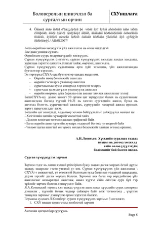 Боловсролын шинэчлэл ба                                СХУншлага
         сургалтын орчин
   4. Öààøèä áàãø íàðûã õºãæ¿¿ëýõýä þó ÷óõàë âý? ãýñýí àñóóëòàíä áàãø íàðûã
      êîìïüþòåð, àíãëè õýëíèé ìýäëýãòýé áîëãîõ, ãàäààäûí ñóðãóóëèóäûí òóðøëàãûã
      ñóäëàõ, äýëõèéí æèøèãò îéðòîõ òàëààð ñóðãàëò ÿâóóëàõ ãýõ çýðãýýð
      õàðèóëæýý./ Áîäðîë2007/

Багш өөрийгөө хөгжүүлэх үйл ажиллагаа нь олон чиглэлтэй.
Бие даан уншиж судлах.
Өөрийнхөө суурь мэдрэмжүүдийг хөгжүүлэх.
Сурган хүмүүжүүлэх сэтгэлгээ, сурган хүмүүжүүлэх ажилдаа хандах хандлага,
харилцаа зэрэгтээ үнэлгээ дүгнэлт хийж, өөрчлөх, шинэчлэх.
Сурган хүмүүжүүлэх судалгааны арга зүйг эзэмшиж, үйл ажиллагаандаа
бүтээлчээр хэрэглэх.
Эн тэргүүнд СХҮА-даа бүтээлчээр хандах явдал юм.
    - Өөрийн нөөц боломжийг ашиглах
    - өөрийн гэсэн арга ухаанаар ажиллах
    - сурагчдынхаа хүсэл сонирхол хэрэгцээг мэдрэх
    - сурагчдаа идэвхжүүлэн урамшуулж ажиллах
    - өөрийн өвөрмөц арга барилаа олж авахыг хичээж ажиллахыг хэлнý.
БагшСХҮА-нд долоо хоногт 50 орчим цаг зарцуулдаг болох нь судалгаанаас
ажиглагдсан бөгөөд түүний 19-21 нь хичээл сургалтийн ажилд, бусад нь
хичээлд бэлтгэх, сурагчидттай ажиллах, сургуулийн чанартай ажилд оролцох
зэрэгт зарцуулагддаг ажээ.
Багшийн цаг ашиглалт, хөдөлмөр зохион байгуулалтыг сайжруулах нөхцөл нь:
- Хичээлийн цагийн хуваарийг оновчтой хийх
- Долоон хоногын тогтмол ажлын графиктай байх
- Багш нарийн ажил үүргийн хуваарь тодорхой бөгөөд тогтвортой байх
- Чөлөөт цагаа ашигтай өнгөрөөх нөхцөл боломжийг хангаж өгөхөд оршино.


                                   А.Н.Леонтьев: Хүүхдийн суралцах гадаад
                                                 нөхцөл нь дотоод хөгжилд
                                                    сайн нөлөө үзүүлэхүйц
                                              боломжийг бий болгох явдал.

Сурган хүмүүжүүлэх зарчим

Зарчим гэдэг нь латин хэлний principium буюу заавал дагаж мөрдөх ёстой дүрэм
заавар, шаардлаг гэсэн утгатай үг юм. Сурган хүмүүжүүлэх үйл ажиллагаа 
СХҮА-г амжилттай, үр өгөөжтэй болгохын тулд багш нар тодорхой шаардлага,
дүрэм зэргийг дагаж мөрдөх болсон. Зарчмыг анх багш нар өөрсдийнхөө үйл
ажиллагааг анхааралтай ажиглаж, яавал хүүхэд сайн ойлгож сурч буй тэр
зүйлийг зарчим болгон дэвшүүлдэг байв.
Я.А.Коменский төрөлх хэл заахад үзүүлэн ашиглавал хүүхдийн сурах сонирхол
дээшилж , түүнийг бичих чадвар сайжирч буйг олж тогтоогоод , үзүүлэн
таниулах зарчмыг дэвшүүлж өргөн хэрэглэх болжээ.
Германы судлаач Л.Клинберг сурагн хүмүүжүүлэх зарчмыг 3 ангилжээ.
   1. СХҮ явцын зорилготоы холбоотой зарчим

Амгалан цогцолбор сургууль
                                                                        Page 8
 