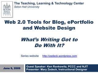 The Teaching, Learning & Technology Center
       Seton Hall University




Web 2.0 Tools for Blog, ePortfolio
      and Website Design
                                Title
               What’s Writing Got to
                   Do With It?
               Series website   http://zedeck.wordpress.com


                   Guest Speaker: Ken Ronkowitz, PCCC and NJIT
June 9, 2009
                   Presenter: Mary Zedeck, Instructional Designer
 