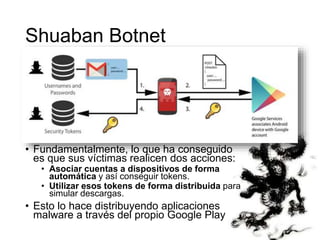 Shuaban Botnet 
• Fundamentalmente, lo que ha conseguido 
es que sus víctimas realicen dos acciones: 
• Asociar cuentas a dispositivos de forma 
automática y así conseguir tokens. 
• Utilizar esos tokens de forma distribuida para 
simular descargas. 
• Esto lo hace distribuyendo aplicaciones 
malware a través del propio Google Play 
 
