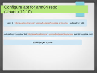 Configure apt for arm64 repo
(Ubuntu 12.10)
wget -O - http://people.debian.org/~wookey/bootstrap/bootstrap-archive.key | sudo apt-key add

sudo apt-add-repository 'deb http://people.debian.org/~wookey/bootstrap/ubunturepo/ quantal-bootstrap main'

sudo apt-get update

 