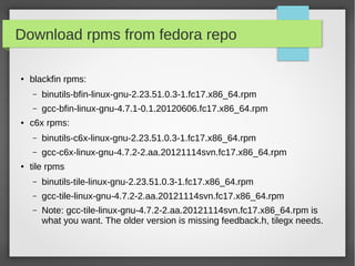 Download rpms from fedora repo
●

blackfin rpms:
–
–

●

binutils-bfin-linux-gnu-2.23.51.0.3-1.fc17.x86_64.rpm
gcc-bfin-linux-gnu-4.7.1-0.1.20120606.fc17.x86_64.rpm

c6x rpms:
–
–

●

binutils-c6x-linux-gnu-2.23.51.0.3-1.fc17.x86_64.rpm
gcc-c6x-linux-gnu-4.7.2-2.aa.20121114svn.fc17.x86_64.rpm

tile rpms
–

binutils-tile-linux-gnu-2.23.51.0.3-1.fc17.x86_64.rpm

–

gcc-tile-linux-gnu-4.7.2-2.aa.20121114svn.fc17.x86_64.rpm

–

Note: gcc-tile-linux-gnu-4.7.2-2.aa.20121114svn.fc17.x86_64.rpm is
what you want. The older version is missing feedback.h, tilegx needs.

 