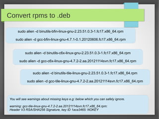 Convert rpms to .deb
sudo alien -d binutils-bfin-linux-gnu-2.23.51.0.3-1.fc17.x86_64.rpm
sudo alien -d gcc-bfin-linux-gnu-4.7.1-0.1.20120606.fc17.x86_64.rpm

sudo alien -d binutils-c6x-linux-gnu-2.23.51.0.3-1.fc17.x86_64.rpm
sudo alien -d gcc-c6x-linux-gnu-4.7.2-2.aa.20121114svn.fc17.x86_64.rpm
sudo alien -d binutils-tile-linux-gnu-2.23.51.0.3-1.fc17.x86_64.rpm
sudo alien -d gcc-tile-linux-gnu-4.7.2-2.aa.20121114svn.fc17.x86_64.rpm

You will see warnings about missing keys e.g: below which you can safely ignore.
warning: gcc-tile-linux-gnu-4.7.2-2.aa.20121114svn.fc17.x86_64.rpm:
Header V3 RSA/SHA256 Signature, key ID 1aca3465: NOKEY

 
