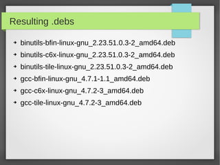 Resulting .debs
➔

binutils-bfin-linux-gnu_2.23.51.0.3-2_amd64.deb

➔

binutils-c6x-linux-gnu_2.23.51.0.3-2_amd64.deb

➔

binutils-tile-linux-gnu_2.23.51.0.3-2_amd64.deb

➔

gcc-bfin-linux-gnu_4.7.1-1.1_amd64.deb

➔

gcc-c6x-linux-gnu_4.7.2-3_amd64.deb

➔

gcc-tile-linux-gnu_4.7.2-3_amd64.deb

 