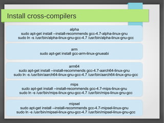 Install cross-compilers
alpha
sudo apt-get install --install-recommends gcc-4.7-alpha-linux-gnu
sudo ln -s /usr/bin/alpha-linux-gnu-gcc-4.7 /usr/bin/alpha-linux-gnu-gcc
arm
sudo apt-get install gcc-arm-linux-gnueabi
arm64
sudo apt-get install --install-recommends gcc-4.7-aarch64-linux-gnu
sudo ln -s /usr/bin/aarch64-linux-gnu-gcc-4.7 /usr/bin/aarch64-linux-gnu-gcc
mips
sudo apt-get install --install-recommends gcc-4.7-mips-linux-gnu
sudo ln -s /usr/bin/mips-linux-gnu-gcc-4.7 /usr/bin/mips-linux-gnu-gcc
mipsel
sudo apt-get install --install-recommends gcc-4.7-mipsel-linux-gnu
sudo ln -s /usr/bin/mipsel-linux-gnu-gcc-4.7 /usr/bin/mipsel-linux-gnu-gcc

 