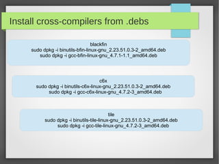 Install cross-compilers from .debs
blackfin
sudo dpkg -i binutils-bfin-linux-gnu_2.23.51.0.3-2_amd64.deb
sudo dpkg -i gcc-bfin-linux-gnu_4.7.1-1.1_amd64.deb

c6x
sudo dpkg -i binutils-c6x-linux-gnu_2.23.51.0.3-2_amd64.deb
sudo dpkg -i gcc-c6x-linux-gnu_4.7.2-3_amd64.deb

tile
sudo dpkg -i binutils-tile-linux-gnu_2.23.51.0.3-2_amd64.deb
sudo dpkg -i gcc-tile-linux-gnu_4.7.2-3_amd64.deb

 