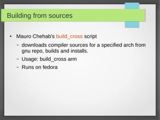 Building from sources
●

Mauro Chehab's build_cross script
–

downloads compiler sources for a specified arch from
gnu repo, builds and installs.

–

Usage: build_cross arm

–

Runs on fedora

 