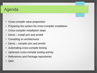 Agenda
●

Cross-compile value proposition

●

Preparing the system for cross-compiler installation

●

Cross-compiler installation steps

●

Demo – install arm and arm64

●

Compiling on architectures

●

Demo – compile arm and arm64

●

Automating cross-compile testing

●

Upstream cross-compile testing activity

●

References and Package repositories

●

Q&A

 