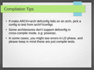 Compilation Tips
●

●

●

If make ARCH=arch defconfig fails on an arch, pick a
config to test from arch/*/configs
Some architectures don't support defconfig in
cross-compile mode. e.g: powerpc.
In some cases, you might see errors in LD phase, and
please keep in mind these are just compile tests.

 